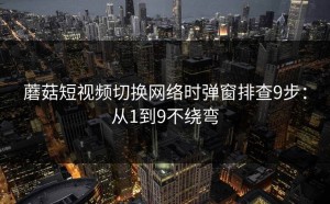 蘑菇短视频切换网络时弹窗排查9步：从1到9不绕弯
