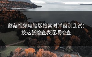 蘑菇视频电脑版搜索时弹窗别乱试：按这张检查表逐项检查