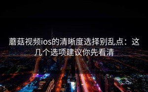 蘑菇视频ios的清晰度选择别乱点：这几个选项建议你先看清