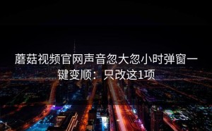蘑菇视频官网声音忽大忽小时弹窗一键变顺：只改这1项
