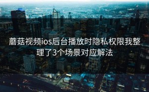 蘑菇视频ios后台播放时隐私权限我整理了3个场景对应解法