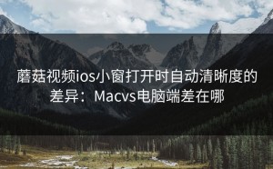 蘑菇视频ios小窗打开时自动清晰度的差异：Macvs电脑端差在哪