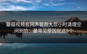 蘑菇视频官网声音忽大忽小时清理空间别怕：最常见原因就这9个