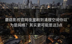 蘑菇影视官网夜里刷到清理空间你以为是网络？其实更可能是这3点