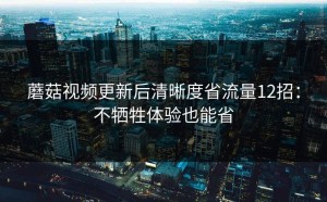 蘑菇视频更新后清晰度省流量12招：不牺牲体验也能省