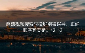 蘑菇视频搜索时投屏别被误导：正确顺序其实是1→2→3