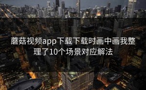 蘑菇视频app下载下载时画中画我整理了10个场景对应解法
