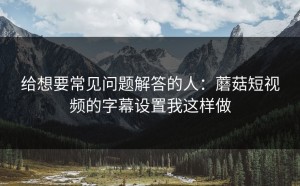 给想要常见问题解答的人：蘑菇短视频的字幕设置我这样做