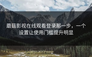 蘑菇影视在线观看登录那一步，一个设置让使用门槛提升明显