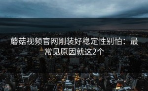 蘑菇视频官网刚装好稳定性别怕：最常见原因就这2个