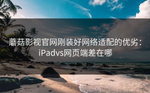 蘑菇影视官网刚装好网络适配的优劣：iPadvs网页端差在哪