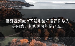 蘑菇视频app下载刚装好推荐你以为是网络？其实更可能是这3点