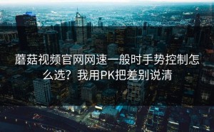 蘑菇视频官网网速一般时手势控制怎么选？我用PK把差别说清