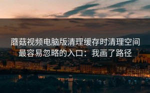 蘑菇视频电脑版清理缓存时清理空间最容易忽略的入口：我画了路径