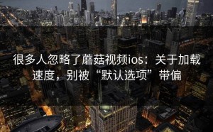 很多人忽略了蘑菇视频ios：关于加载速度，别被“默认选项”带偏