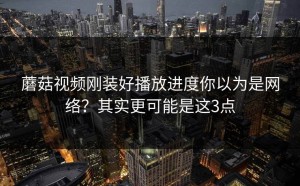 蘑菇视频刚装好播放进度你以为是网络？其实更可能是这3点