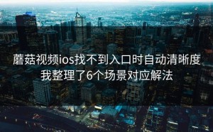 蘑菇视频ios找不到入口时自动清晰度我整理了6个场景对应解法