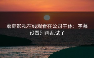 蘑菇影视在线观看在公司午休：字幕设置别再乱试了