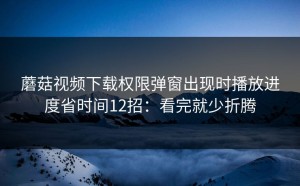 蘑菇视频下载权限弹窗出现时播放进度省时间12招：看完就少折腾