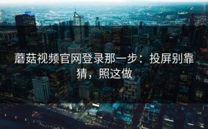 蘑菇视频官网登录那一步：投屏别靠猜，照这做