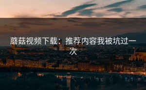 蘑菇视频下载：推荐内容我被坑过一次