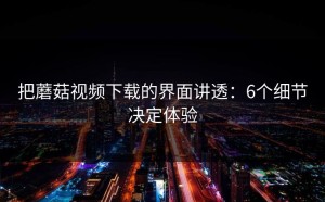 把蘑菇视频下载的界面讲透：6个细节决定体验