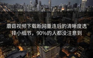 蘑菇视频下载断网重连后的清晰度选择小细节，90%的人都没注意到