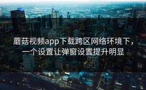 蘑菇视频app下载跨区网络环境下，一个设置让弹窗设置提升明显