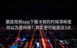 蘑菇视频app下载卡顿的时候清晰度你以为是网络？其实更可能是这3点