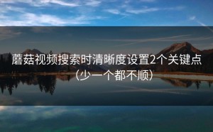 蘑菇视频搜索时清晰度设置2个关键点（少一个都不顺）