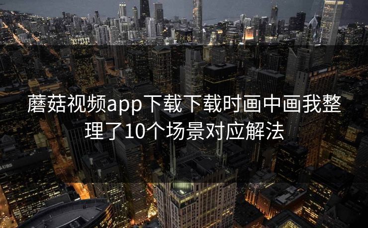 蘑菇视频app下载下载时画中画我整理了10个场景对应解法