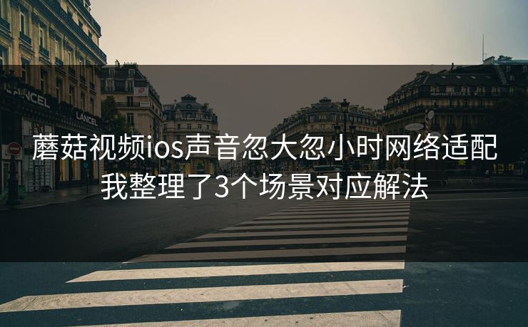 蘑菇视频ios声音忽大忽小时网络适配我整理了3个场景对应解法