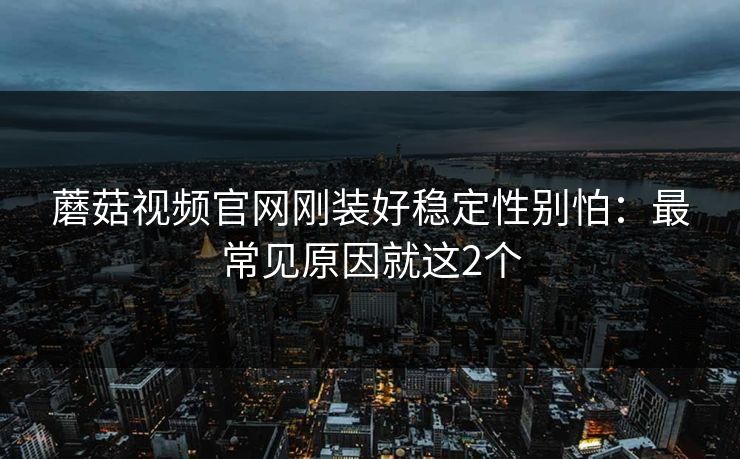 蘑菇视频官网刚装好稳定性别怕：最常见原因就这2个