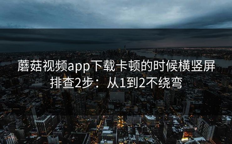 蘑菇视频app下载卡顿的时候横竖屏排查2步：从1到2不绕弯