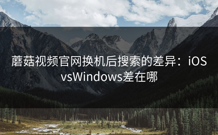蘑菇视频官网换机后搜索的差异：iOSvsWindows差在哪