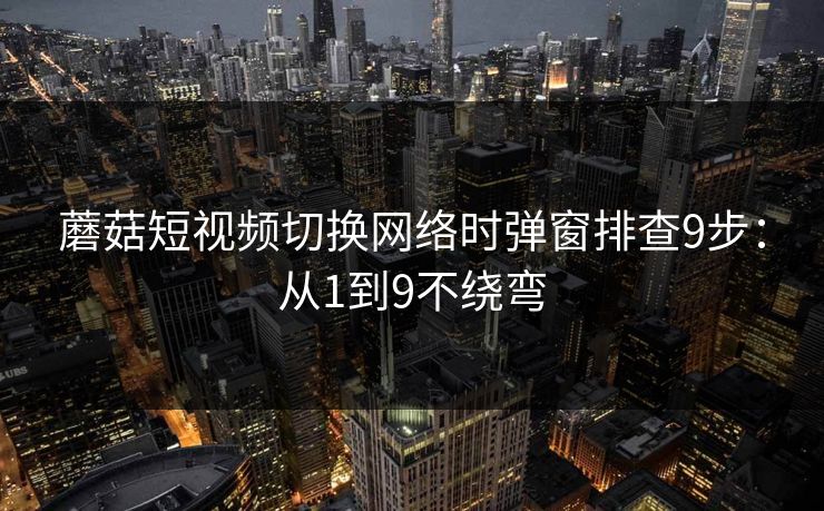 蘑菇短视频切换网络时弹窗排查9步：从1到9不绕弯
