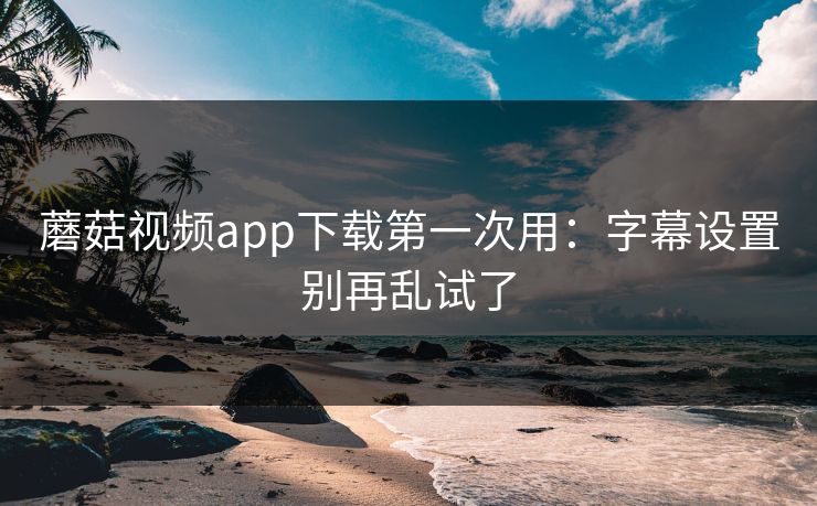 蘑菇视频app下载第一次用：字幕设置别再乱试了