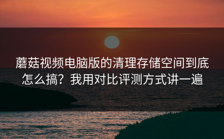 蘑菇视频电脑版的清理存储空间到底怎么搞？我用对比评测方式讲一遍