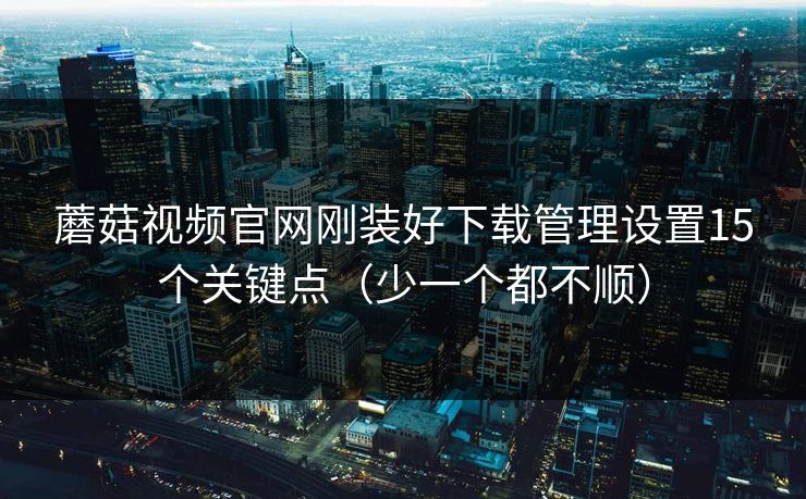 蘑菇视频官网刚装好下载管理设置15个关键点(少一个都不顺) 蘑菇视频官网刚装好下载管理设置15个关键点(少一个都不顺)