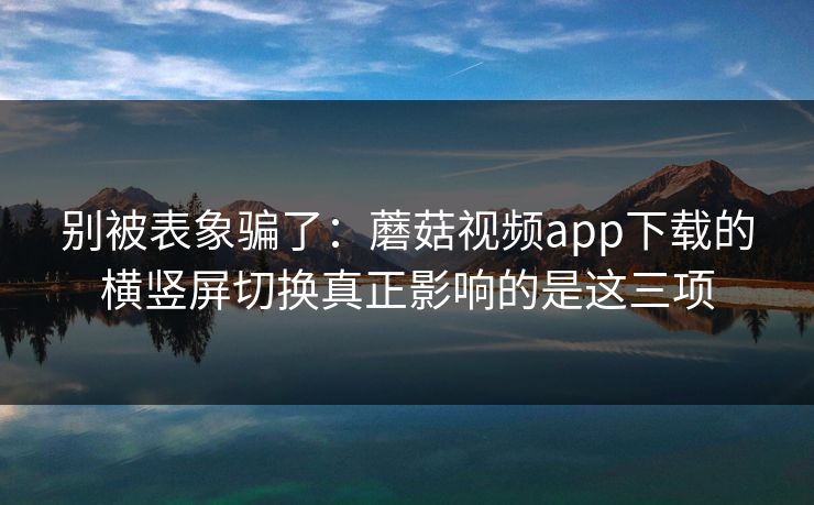 别被表象骗了：蘑菇视频app下载的横竖屏切换真正影响的是这三项
