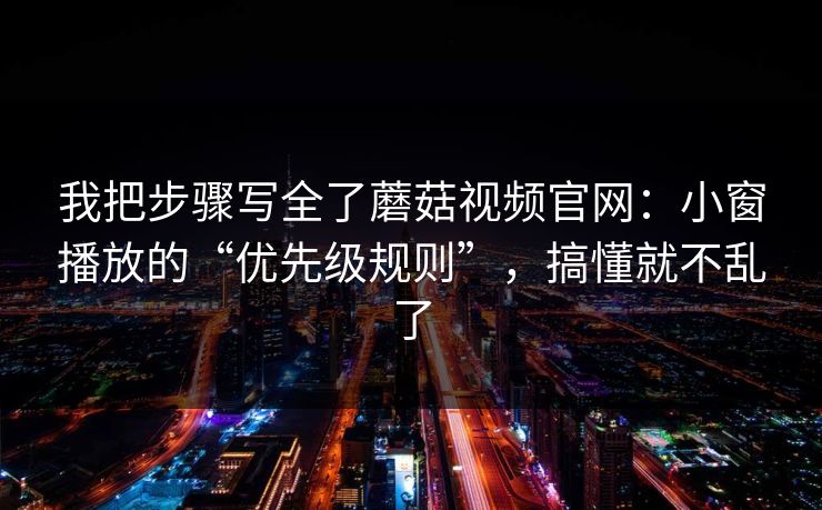 我把步骤写全了蘑菇视频官网：小窗播放的“优先级规则”，搞懂就不乱了