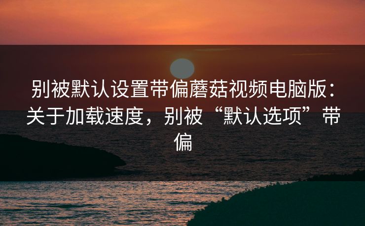 别被默认设置带偏蘑菇视频电脑版：关于加载速度，别被“默认选项”带偏
