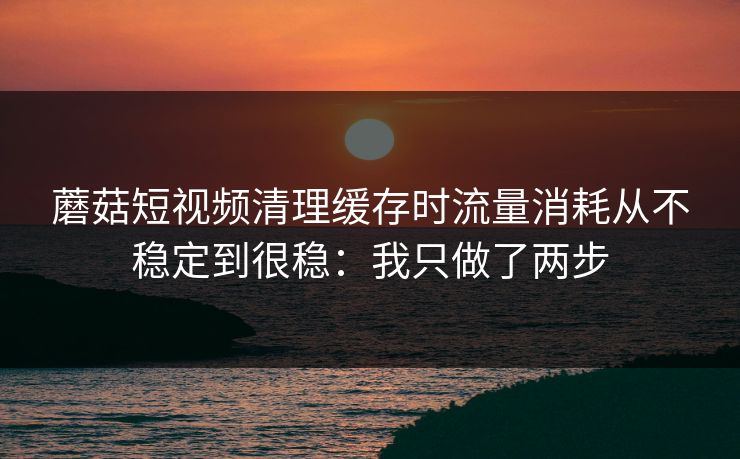 蘑菇短视频清理缓存时流量消耗从不稳定到很稳：我只做了两步