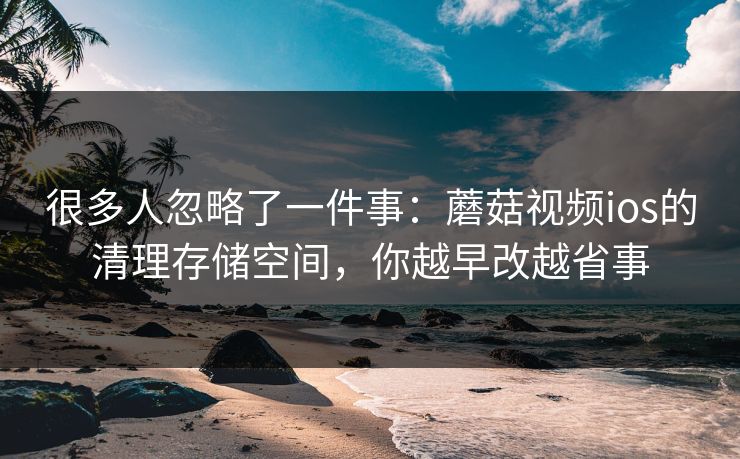 很多人忽略了一件事：蘑菇视频ios的清理存储空间，你越早改越省事