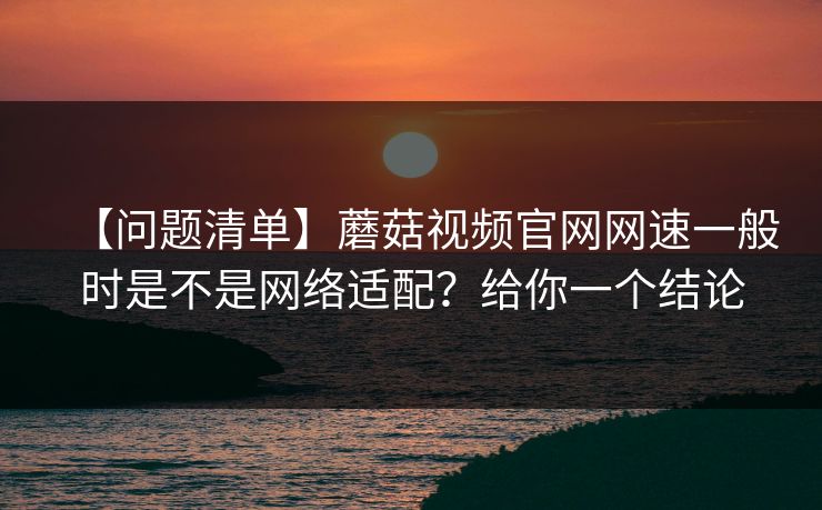 【问题清单】蘑菇视频官网网速一般时是不是网络适配？给你一个结论