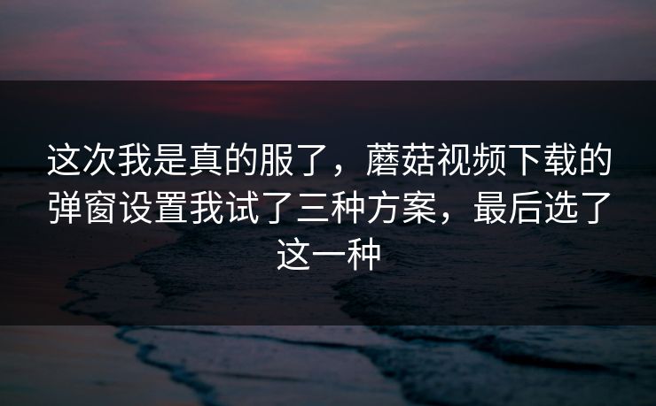 这次我是真的服了，蘑菇视频下载的弹窗设置我试了三种方案，最后选了这一种