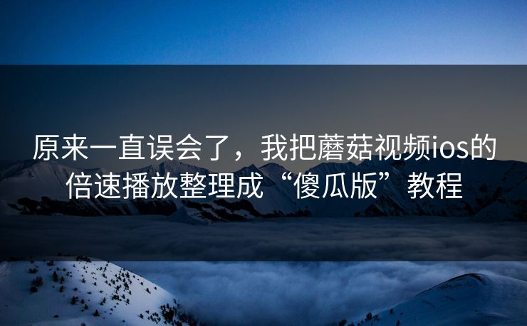 原来一直误会了，我把蘑菇视频ios的倍速播放整理成“傻瓜版”教程