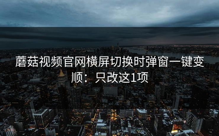 蘑菇视频官网横屏切换时弹窗一键变顺:只改这1项 蘑菇视频官网横屏切换时弹窗一键变顺:只改这1项
