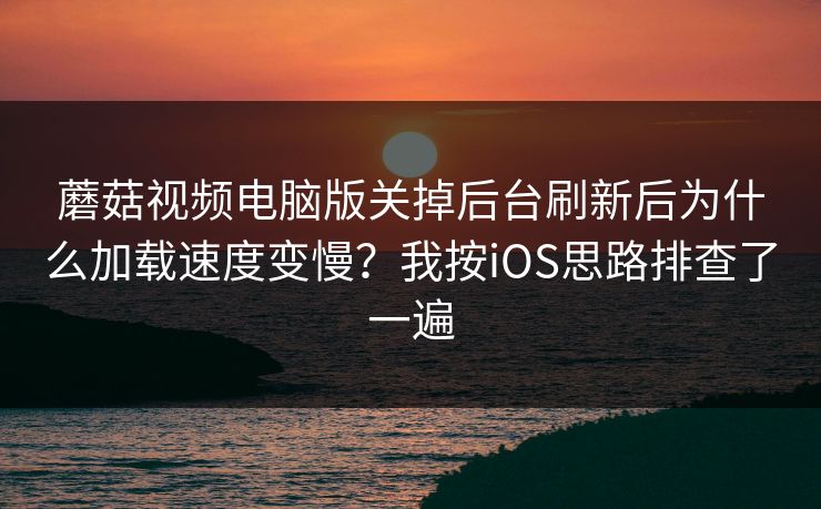蘑菇视频电脑版关掉后台刷新后为什么加载速度变慢？我按iOS思路排查了一遍