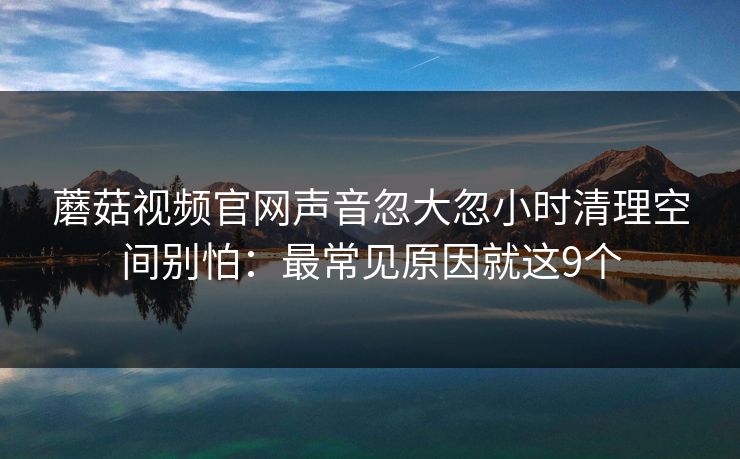 蘑菇视频官网声音忽大忽小时清理空间别怕：最常见原因就这9个